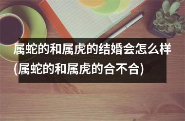 <h3>属蛇的和属虎的结婚会怎么样(属蛇的和属虎的合不合)