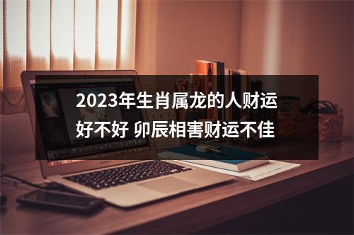 2025年生肖属龙的人财运好不好卯辰相害财运不佳