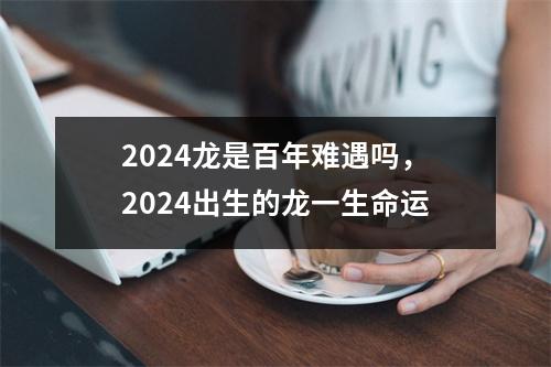 2024龙是百年难遇吗，2024出生的龙一生命运