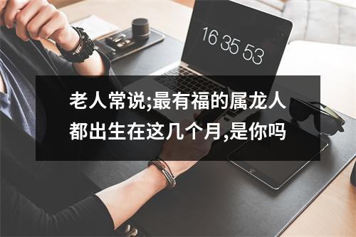 <h3>老人常说;有福的属龙人都出生在这几个月,是你吗