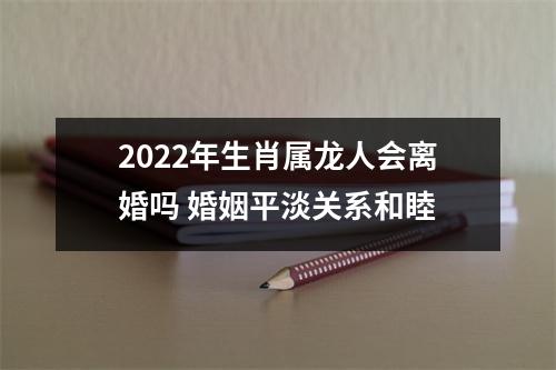 2025年生肖属龙人会离婚吗婚姻平淡关系和睦