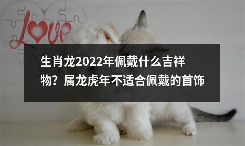 生肖龙2025年佩戴什么吉祥物？属龙虎年不适合佩戴的首饰