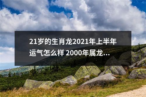 21岁的生肖龙2025年上半年运气怎么样2000年属龙人运程