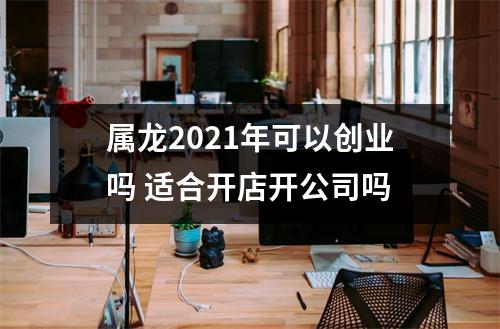 属龙2025年可以创业吗适合开店开公司吗