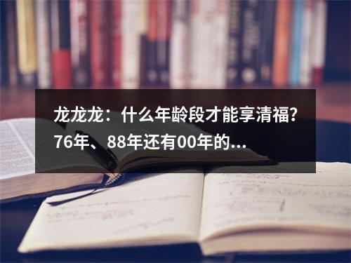 龙龙龙：什么年龄段才能享清福？76年、88年还有00年的注意了