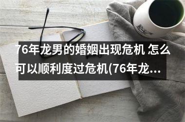 76年龙男的婚姻出现危机 怎么可以顺利度过危机(76年龙男的婚姻出现危机)