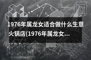 1976年属龙女适合做什么生意 火锅店(1976年属龙女适合做什么生意)