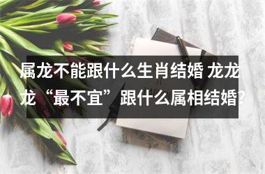 <h3>属龙不能跟什么生肖结婚 龙龙龙“不宜”跟什么属相结婚？