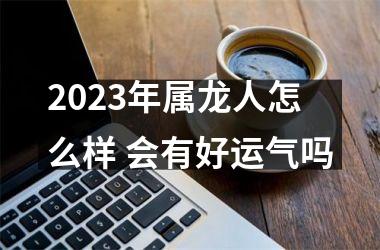 2025年属龙人怎么样 会有好运气吗