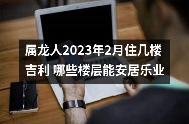 <h3>属龙人2025年2月住几楼吉利 哪些楼层能安居乐业