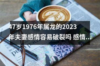 47岁1976年属龙的2025年夫妻感情容易破裂吗 感情紧张