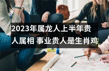 <h3>2025年属龙人上半年贵人属相 事业贵人是生肖鸡