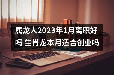 <h3>属龙人2025年1月离职好吗 生肖龙本月适合创业吗