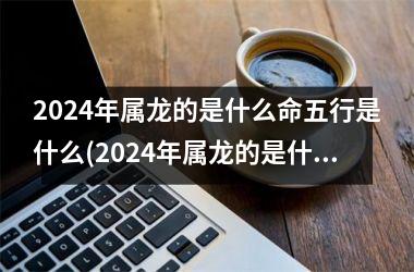 2024年属龙的是什么命五行是什么(2024年属龙的是什么命几月出生好)