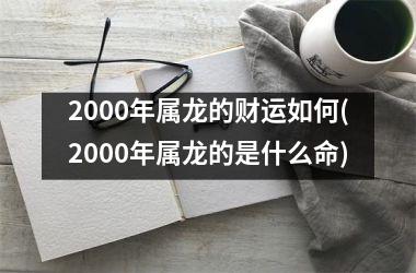 2000年属龙的财运如何(2000年属龙的是什么命)