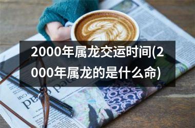 <h3>2000年属龙交运时间(2000年属龙的是什么命)