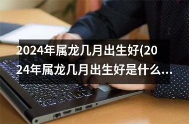 <h3>2024年属龙几月出生好(2024年属龙几月出生好是什么命)