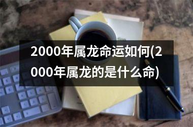 <h3>2000年属龙命运如何(2000年属龙的是什么命)