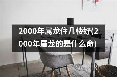 2000年属龙住几楼好(2000年属龙的是什么命)