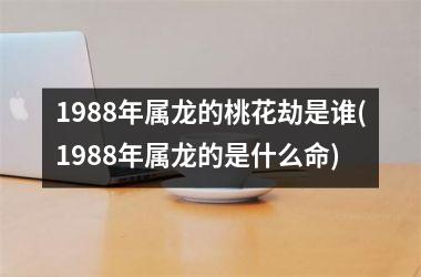 <h3>1988年属龙的桃花劫是谁(1988年属龙的是什么命)