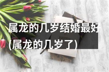 属龙的几岁结婚最好(属龙的几岁了)