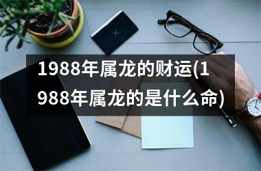 1988年属龙的财运(1988年属龙的是什么命)