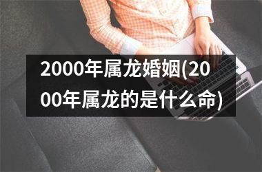 <h3>2000年属龙婚姻(2000年属龙的是什么命)