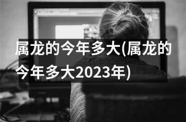 <h3>属龙的今年多大(属龙的今年多大2023年)