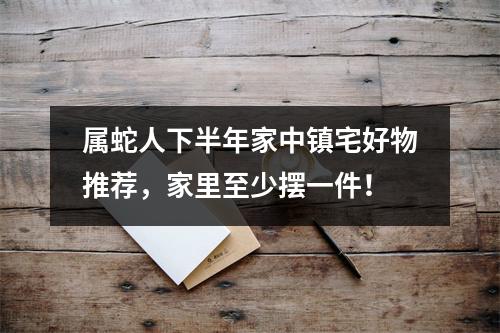 属蛇人下半年家中镇宅好物推荐，家里至少摆一件！