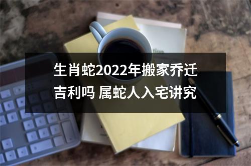 生肖蛇2025年搬家乔迁吉利吗属蛇人入宅讲究