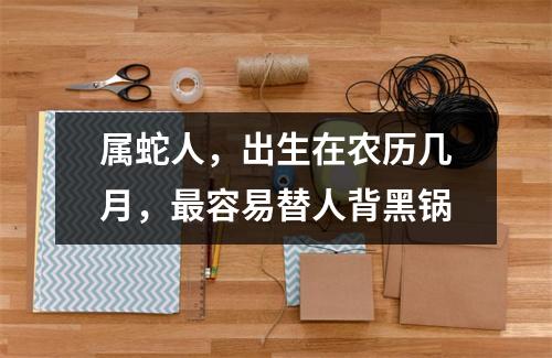 <h3>属蛇人，出生在农历几月，容易替人背黑锅