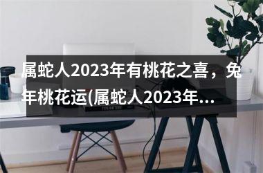 <h3>属蛇人2025年有桃花之喜，兔年桃花运(属蛇人2025年桃花运势)