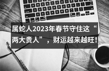 属蛇人2025年春节守住这“两大贵人”，财运越来越旺！