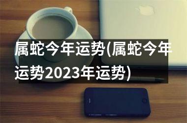 属蛇今年运势(属蛇今年运势2025年运势)