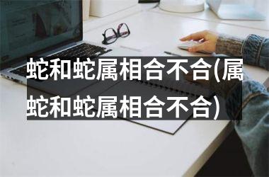 蛇和蛇属相合不合(属蛇和蛇属相合不合)