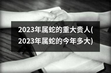 2025年属蛇的重大贵人(2025年属蛇的今年多大)