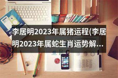 李居明2023年属猪运程(李居明2023年属蛇生肖运势解析完整版)