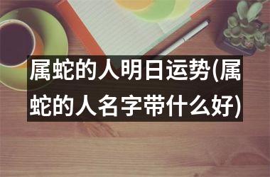 属蛇的人明日运势(属蛇的人名字带什么好)