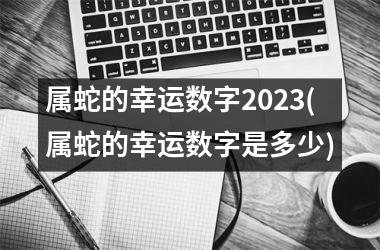 属蛇的幸运数字2025(属蛇的幸运数字是多少)