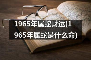 1965年属蛇财运(1965年属蛇是什么命)