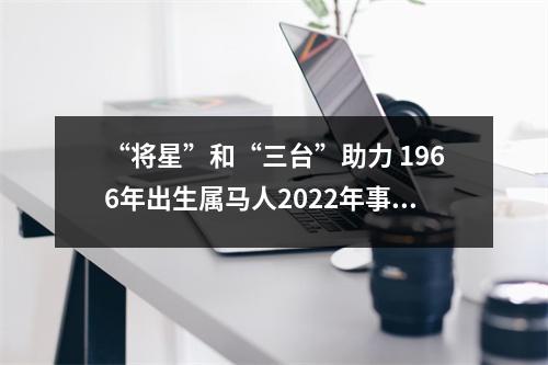 “将星”和“三台”助力1966年出生属马人2025年事业运好吗