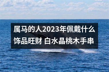 属马的人2025年佩戴什么饰品旺财 白水晶桃木手串