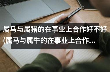 <h3>属马与属猪的在事业上合作好不好(属马与属牛的在事业上合作好不好)