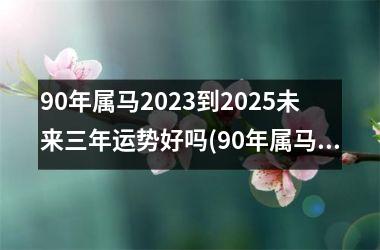 <h3>90年属马2025到2025未来三年运势好吗(90年属马男孩2025年运势)