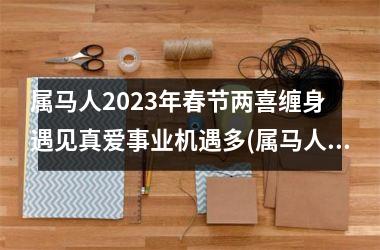 属马人2025年春节两喜缠身 遇见真爱事业机遇多(属马人2025年事业运)