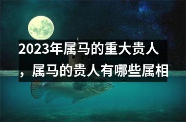 <h3>2025年属马的重大贵人，属马的贵人有哪些属相