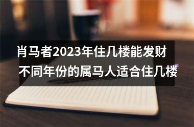 肖马者2025年住几楼能发财 不同年份的属马人适合住几楼