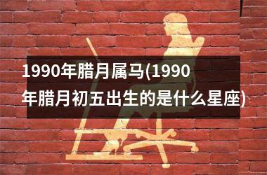 1990年腊月属马(1990年腊月初五出生的是什么星座)