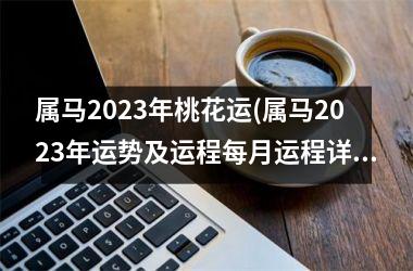 属马2023年桃花运(属马2023年运势及运程每月运程详解)