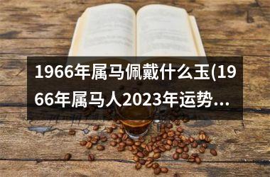 <h3>1966年属马佩戴什么玉(1966年属马人2025年运势男性)